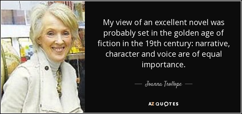 My view of an excellent novel was probably set in the golden age of fiction in the 19th century: narrative, character and voice are of equal importance. - Joanna Trollope