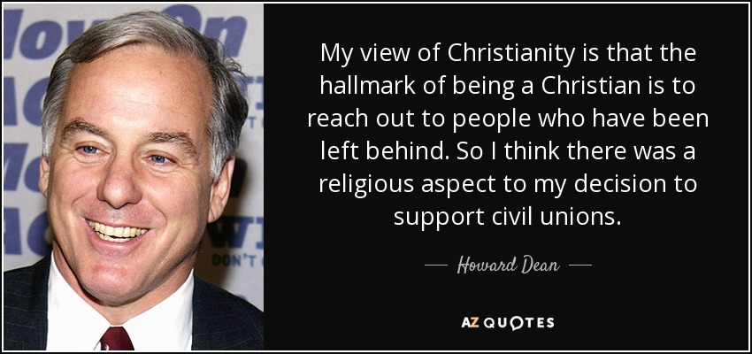 My view of Christianity is that the hallmark of being a Christian is to reach out to people who have been left behind. So I think there was a religious aspect to my decision to support civil unions. - Howard Dean