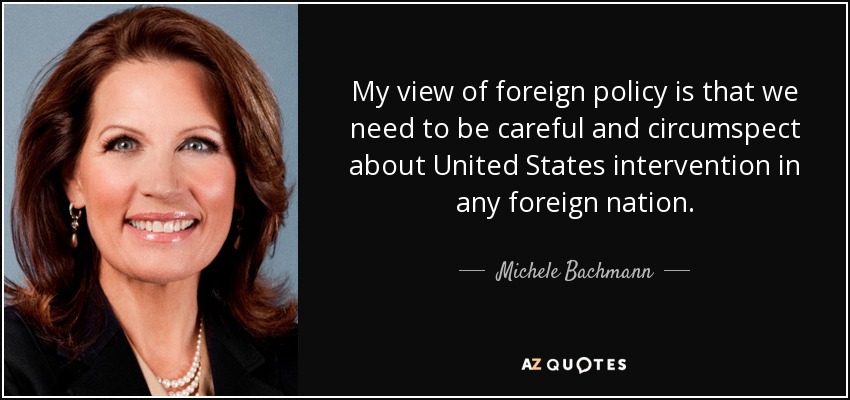 My view of foreign policy is that we need to be careful and circumspect about United States intervention in any foreign nation. - Michele Bachmann