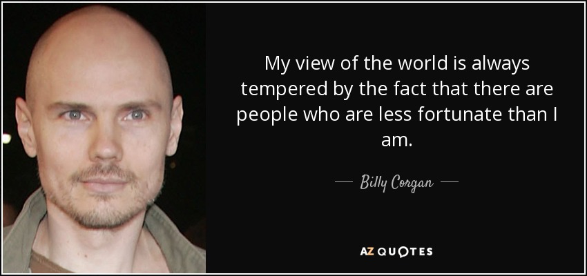 My view of the world is always tempered by the fact that there are people who are less fortunate than I am. - Billy Corgan