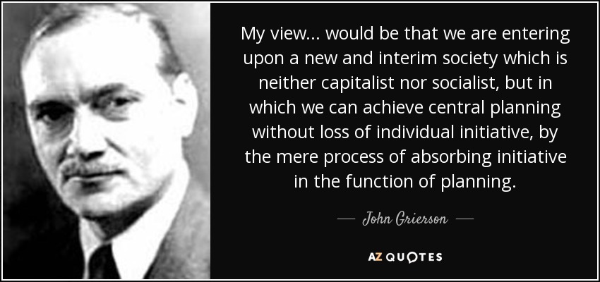 My view... would be that we are entering upon a new and interim society which is neither capitalist nor socialist, but in which we can achieve central planning without loss of individual initiative, by the mere process of absorbing initiative in the function of planning. - John Grierson