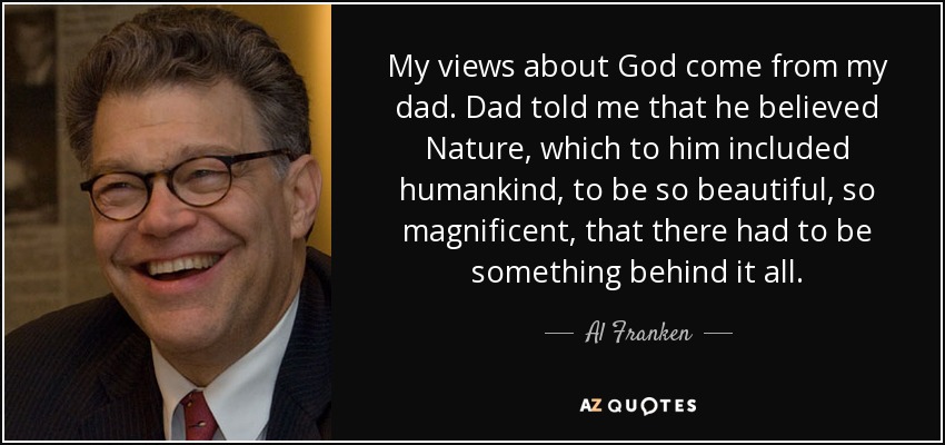 My views about God come from my dad. Dad told me that he believed Nature, which to him included humankind, to be so beautiful, so magnificent, that there had to be something behind it all. - Al Franken