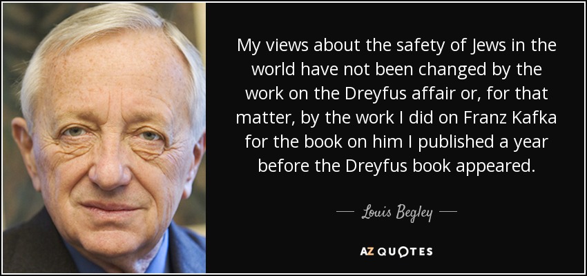 My views about the safety of Jews in the world have not been changed by the work on the Dreyfus affair or, for that matter, by the work I did on Franz Kafka for the book on him I published a year before the Dreyfus book appeared. - Louis Begley