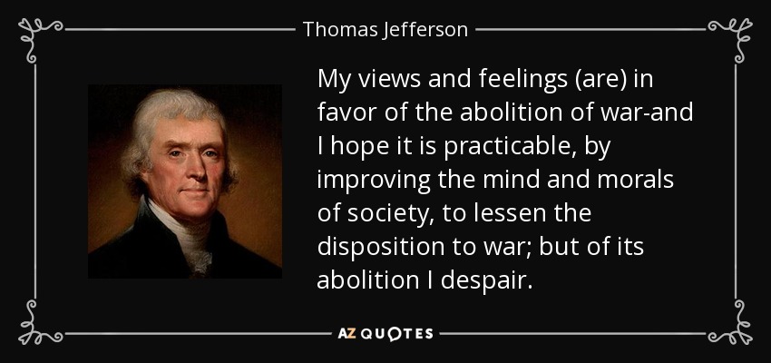 My views and feelings (are) in favor of the abolition of war-and I hope it is practicable, by improving the mind and morals of society, to lessen the disposition to war; but of its abolition I despair. - Thomas Jefferson