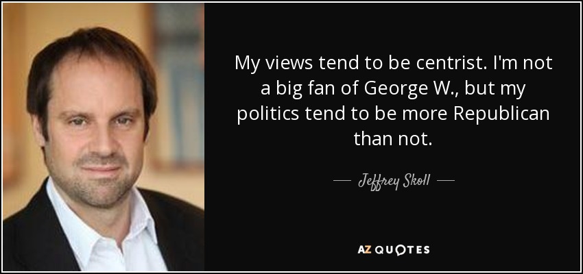 My views tend to be centrist. I'm not a big fan of George W., but my politics tend to be more Republican than not. - Jeffrey Skoll