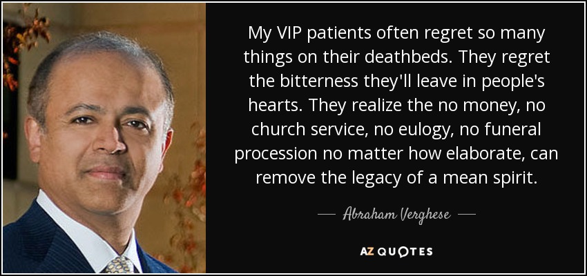 My VIP patients often regret so many things on their deathbeds. They regret the bitterness they'll leave in people's hearts. They realize the no money, no church service, no eulogy, no funeral procession no matter how elaborate, can remove the legacy of a mean spirit. - Abraham Verghese