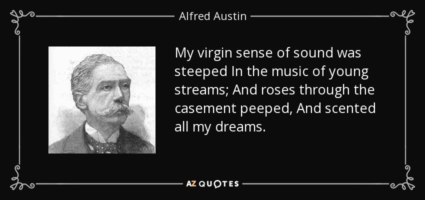 My virgin sense of sound was steeped In the music of young streams; And roses through the casement peeped, And scented all my dreams. - Alfred Austin