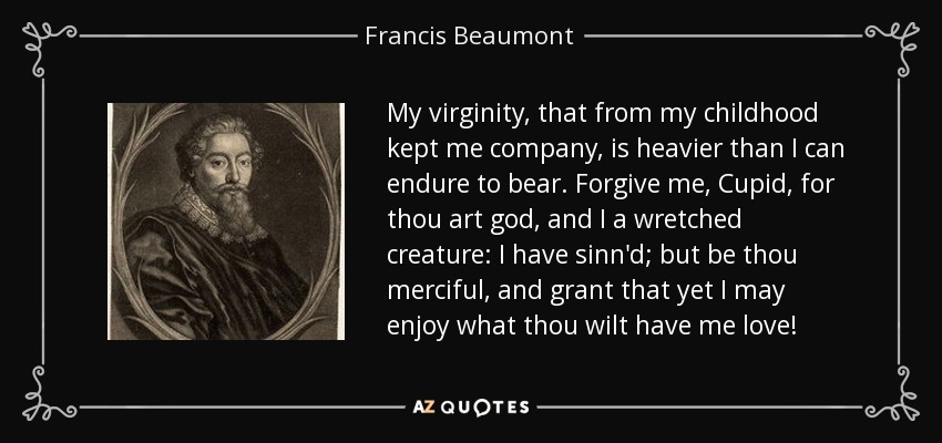 My virginity, that from my childhood kept me company, is heavier than I can endure to bear. Forgive me, Cupid, for thou art god, and I a wretched creature: I have sinn'd; but be thou merciful, and grant that yet I may enjoy what thou wilt have me love! - Francis Beaumont