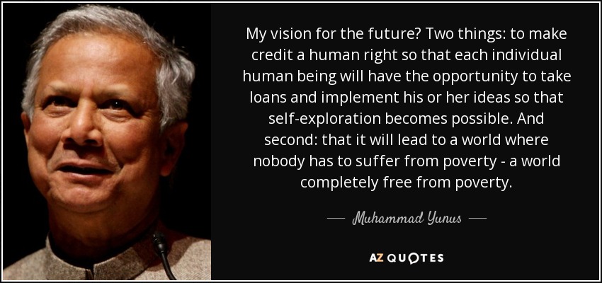 My vision for the future? Two things: to make credit a human right so that each individual human being will have the opportunity to take loans and implement his or her ideas so that self-exploration becomes possible. And second: that it will lead to a world where nobody has to suffer from poverty - a world completely free from poverty. - Muhammad Yunus