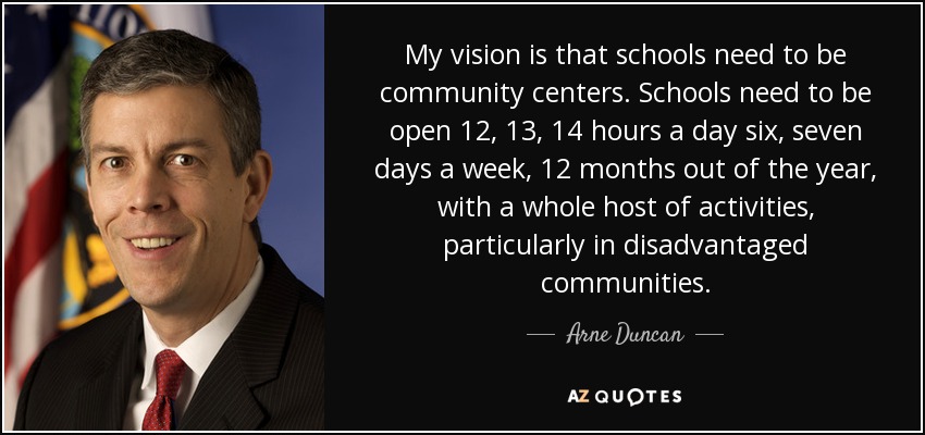 My vision is that schools need to be community centers. Schools need to be open 12, 13, 14 hours a day six, seven days a week, 12 months out of the year, with a whole host of activities, particularly in disadvantaged communities. - Arne Duncan