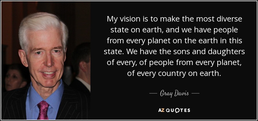 My vision is to make the most diverse state on earth, and we have people from every planet on the earth in this state. We have the sons and daughters of every, of people from every planet, of every country on earth. - Gray Davis