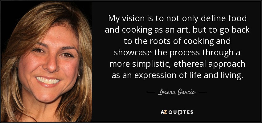 My vision is to not only define food and cooking as an art, but to go back to the roots of cooking and showcase the process through a more simplistic, ethereal approach as an expression of life and living. - Lorena Garcia
