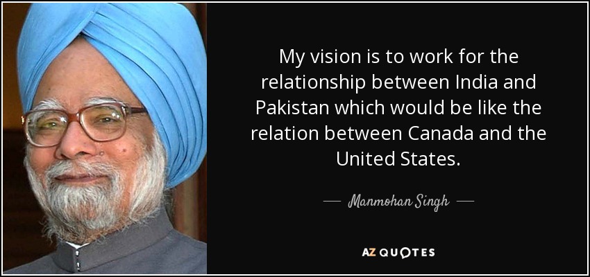 My vision is to work for the relationship between India and Pakistan which would be like the relation between Canada and the United States. - Manmohan Singh