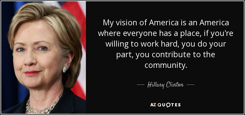 My vision of America is an America where everyone has a place, if you're willing to work hard, you do your part, you contribute to the community. - Hillary Clinton