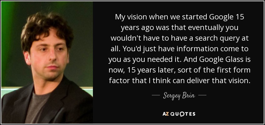 My vision when we started Google 15 years ago was that eventually you wouldn't have to have a search query at all. You'd just have information come to you as you needed it. And Google Glass is now, 15 years later, sort of the first form factor that I think can deliver that vision. - Sergey Brin