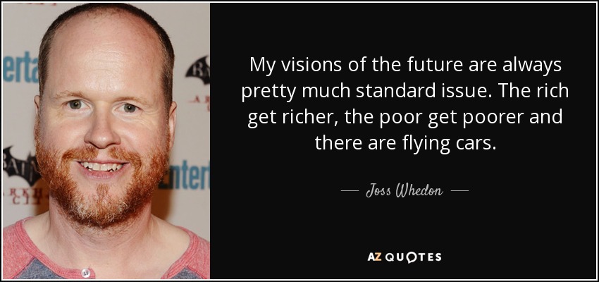 My visions of the future are always pretty much standard issue. The rich get richer, the poor get poorer and there are flying cars. - Joss Whedon