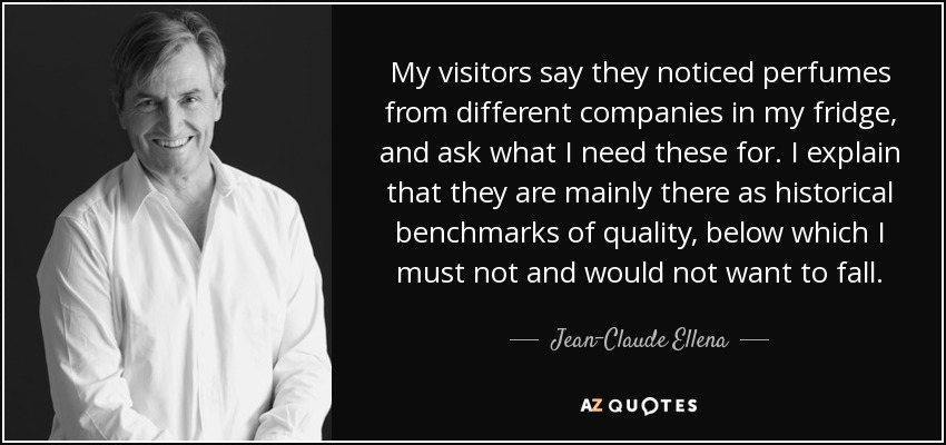 My visitors say they noticed perfumes from different companies in my fridge, and ask what I need these for. I explain that they are mainly there as historical benchmarks of quality, below which I must not and would not want to fall. - Jean-Claude Ellena