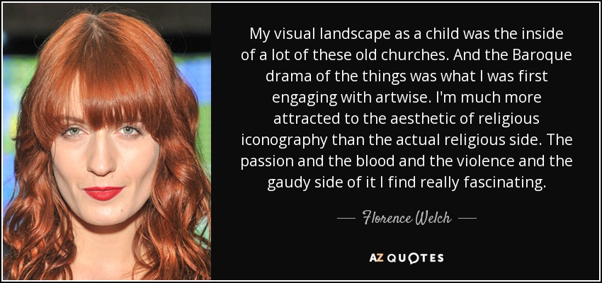 My visual landscape as a child was the inside of a lot of these old churches. And the Baroque drama of the things was what I was first engaging with artwise. I'm much more attracted to the aesthetic of religious iconography than the actual religious side. The passion and the blood and the violence and the gaudy side of it I find really fascinating. - Florence Welch