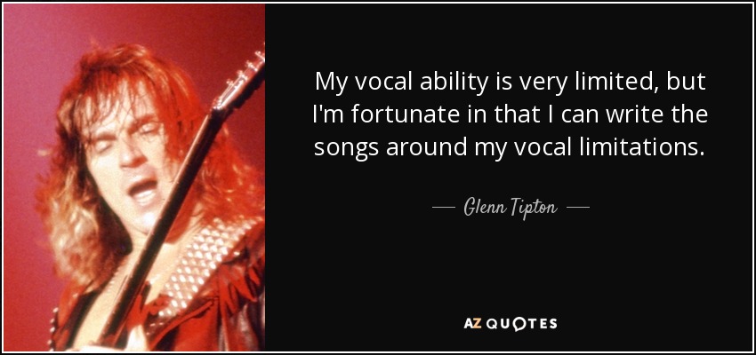My vocal ability is very limited, but I'm fortunate in that I can write the songs around my vocal limitations. - Glenn Tipton