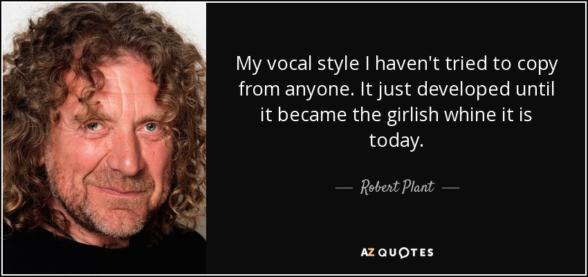 My vocal style I haven't tried to copy from anyone. It just developed until it became the girlish whine it is today. - Robert Plant