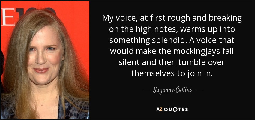 My voice, at first rough and breaking on the high notes, warms up into something splendid. A voice that would make the mockingjays fall silent and then tumble over themselves to join in. - Suzanne Collins