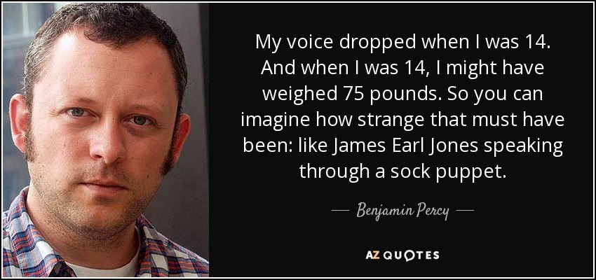 My voice dropped when I was 14. And when I was 14, I might have weighed 75 pounds. So you can imagine how strange that must have been: like James Earl Jones speaking through a sock puppet. - Benjamin Percy