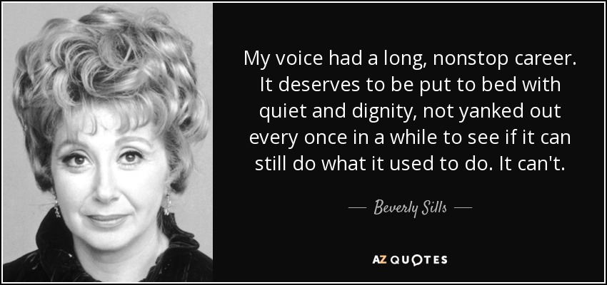 My voice had a long, nonstop career. It deserves to be put to bed with quiet and dignity, not yanked out every once in a while to see if it can still do what it used to do. It can't. - Beverly Sills
