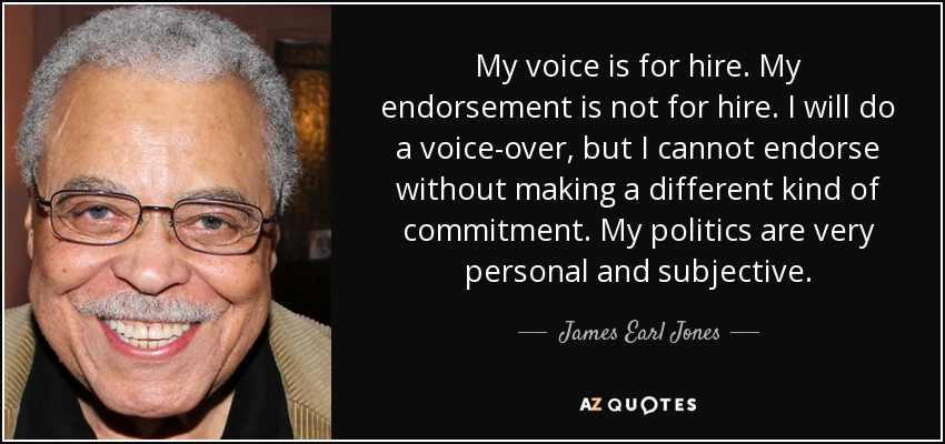 My voice is for hire. My endorsement is not for hire. I will do a voice-over, but I cannot endorse without making a different kind of commitment. My politics are very personal and subjective. - James Earl Jones