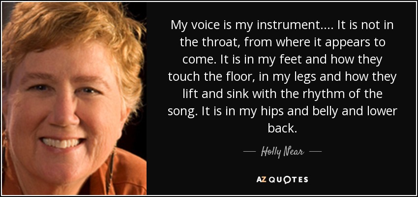 My voice is my instrument. ... It is not in the throat, from where it appears to come. It is in my feet and how they touch the floor, in my legs and how they lift and sink with the rhythm of the song. It is in my hips and belly and lower back. - Holly Near