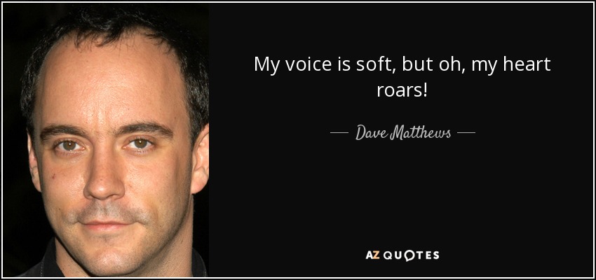 My voice is soft, but oh, my heart roars! - Dave Matthews