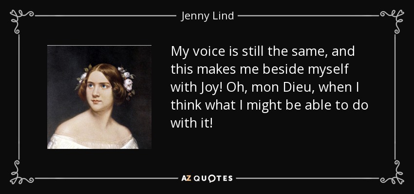 My voice is still the same, and this makes me beside myself with Joy! Oh, mon Dieu, when I think what I might be able to do with it! - Jenny Lind
