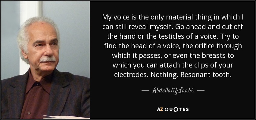 My voice is the only material thing in which I can still reveal myself. Go ahead and cut off the hand or the testicles of a voice. Try to find the head of a voice, the orifice through which it passes, or even the breasts to which you can attach the clips of your electrodes. Nothing. Resonant tooth. - Abdellatif Laabi