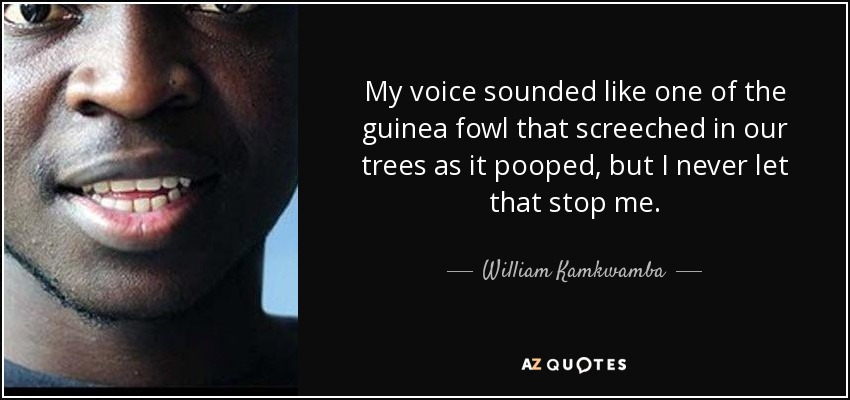 My voice sounded like one of the guinea fowl that screeched in our trees as it pooped, but I never let that stop me. - William Kamkwamba