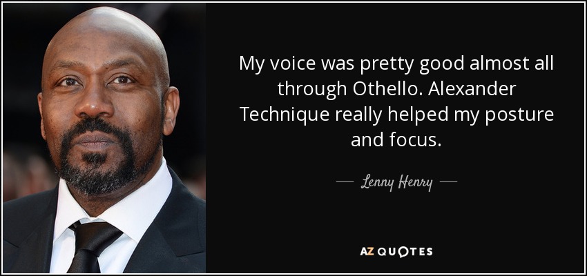 My voice was pretty good almost all through Othello. Alexander Technique really helped my posture and focus. - Lenny Henry