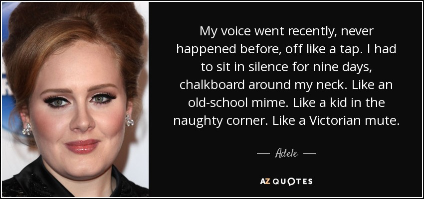 My voice went recently, never happened before, off like a tap. I had to sit in silence for nine days, chalkboard around my neck. Like an old-school mime. Like a kid in the naughty corner. Like a Victorian mute. - Adele