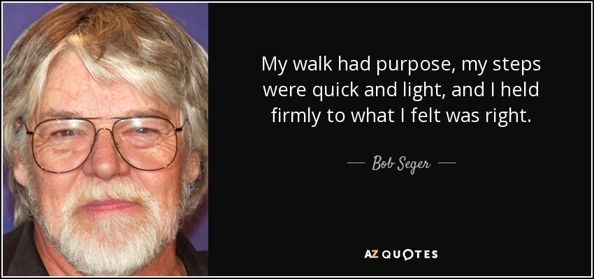 My walk had purpose, my steps were quick and light, and I held firmly to what I felt was right. - Bob Seger