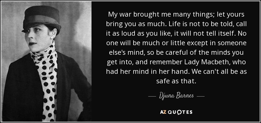 My war brought me many things; let yours bring you as much. Life is not to be told, call it as loud as you like, it will not tell itself. No one will be much or little except in someone else's mind, so be careful of the minds you get into, and remember Lady Macbeth, who had her mind in her hand. We can't all be as safe as that. - Djuna Barnes