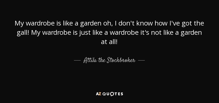 My wardrobe is like a garden oh, I don't know how I've got the gall! My wardrobe is just like a wardrobe it's not like a garden at all! - Attila the Stockbroker