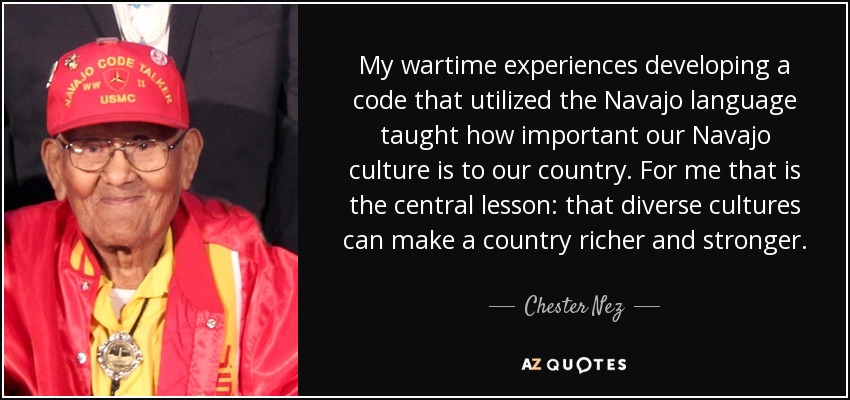 My wartime experiences developing a code that utilized the Navajo language taught how important our Navajo culture is to our country. For me that is the central lesson: that diverse cultures can make a country richer and stronger. - Chester Nez