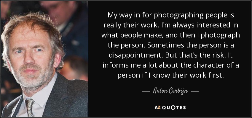 My way in for photographing people is really their work. I'm always interested in what people make, and then I photograph the person. Sometimes the person is a disappointment. But that's the risk. It informs me a lot about the character of a person if I know their work first. - Anton Corbijn