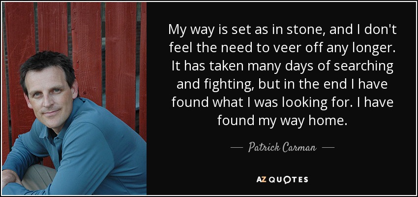 My way is set as in stone, and I don't feel the need to veer off any longer. It has taken many days of searching and fighting, but in the end I have found what I was looking for. I have found my way home. - Patrick Carman