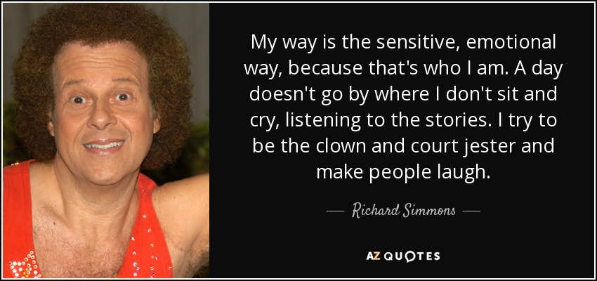 My way is the sensitive, emotional way, because that's who I am. A day doesn't go by where I don't sit and cry, listening to the stories. I try to be the clown and court jester and make people laugh. - Richard Simmons