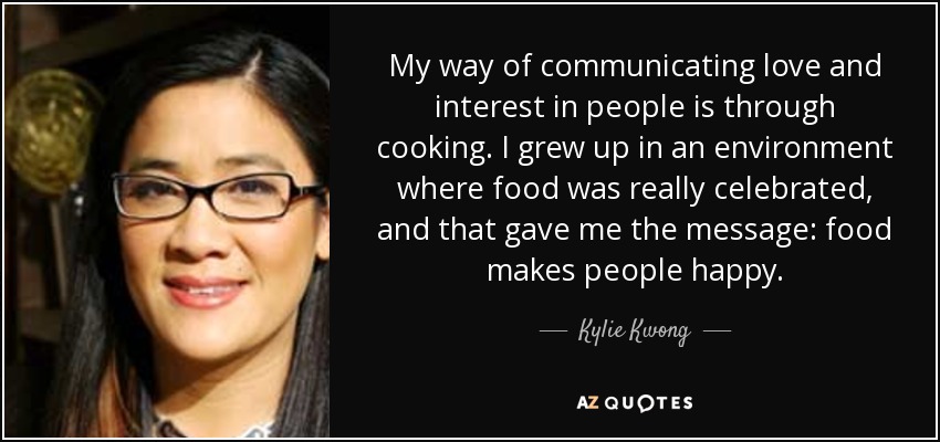 My way of communicating love and interest in people is through cooking. I grew up in an environment where food was really celebrated, and that gave me the message: food makes people happy. - Kylie Kwong