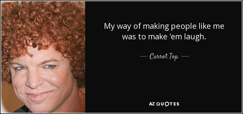 My way of making people like me was to make 'em laugh. - Carrot Top
