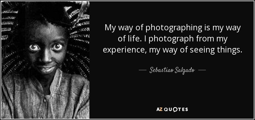My way of photographing is my way of life. I photograph from my experience, my way of seeing things. - Sebastiao Salgado
