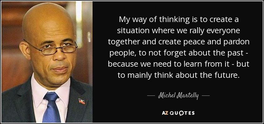 My way of thinking is to create a situation where we rally everyone together and create peace and pardon people, to not forget about the past - because we need to learn from it - but to mainly think about the future. - Michel Martelly