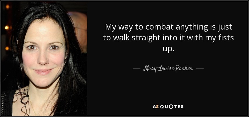 My way to combat anything is just to walk straight into it with my fists up. - Mary-Louise Parker