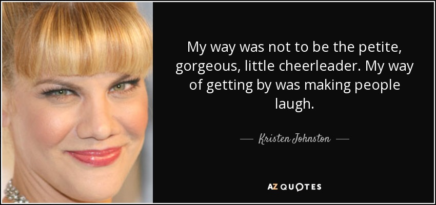 My way was not to be the petite, gorgeous, little cheerleader. My way of getting by was making people laugh. - Kristen Johnston