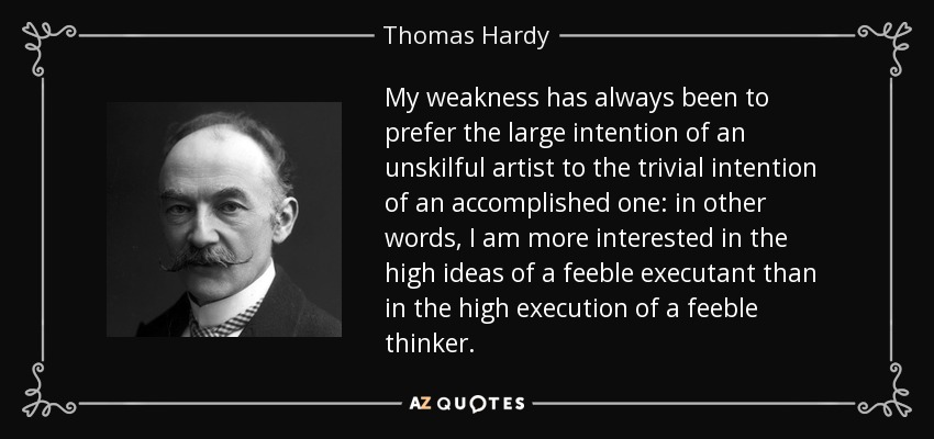 My weakness has always been to prefer the large intention of an unskilful artist to the trivial intention of an accomplished one: in other words, I am more interested in the high ideas of a feeble executant than in the high execution of a feeble thinker. - Thomas Hardy