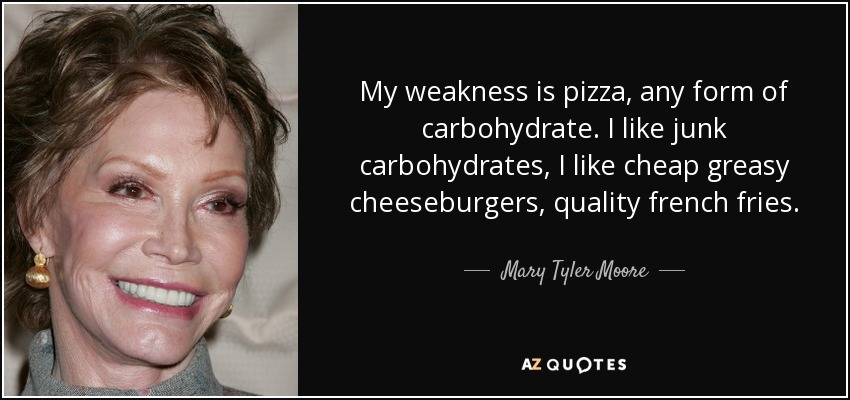 My weakness is pizza, any form of carbohydrate. I like junk carbohydrates, I like cheap greasy cheeseburgers, quality french fries. - Mary Tyler Moore